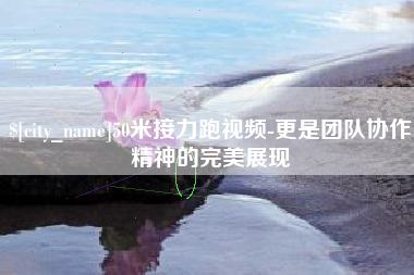 定州50米接力跑视频-更是团队协作精神的完美展现