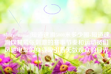 定州短道速滑5000米多少圈-短道速滑以其紧张刺激的赛事节奏和运动员们风驰电掣的身姿吸引着无数观众的目光