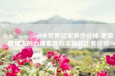 定州5000米世界冠军多少分钟-更需要强大的心理素质和丰富的比赛经验