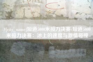 定州短道5000米接力决赛-短道5000米接力决赛：冰上的速度与激情碰撞