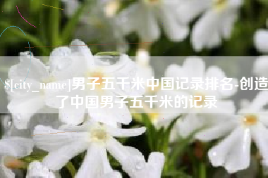 定州男子五千米中国记录排名-创造了中国男子五千米的记录