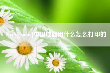 定州中国地图用什么怎么打印的